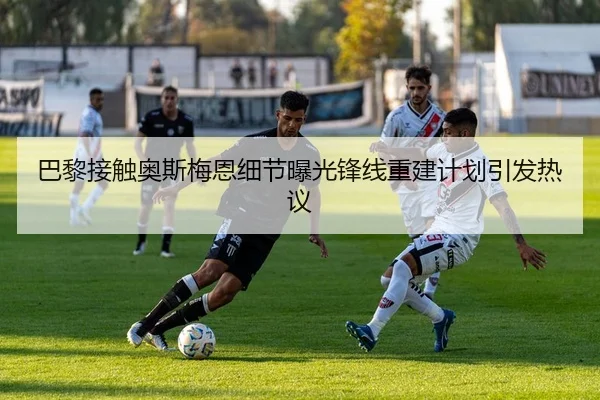 巴黎接触奥斯梅恩细节曝光锋线重建计划引发热议