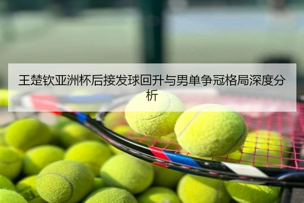 王楚钦亚洲杯后接发球回升与男单争冠格局深度分析