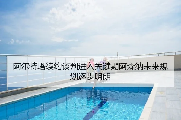 阿尔特塔续约谈判进入关键期阿森纳未来规划逐步明朗